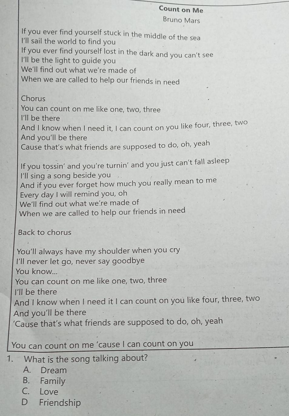 Count on Me
Bruno Mars
If you ever find yourself stuck in the middle of the sea
I'll sail the world to find you
If you ever find yourself lost in the dark and you can't see
I'll be the light to guide you
We'll find out what we're made of
When we are called to help our friends in need
Chorus
You can count on me like one, two, three
I'll be there
And I know when I need it, I can count on you like four, three, two
And you'll be there
Cause that’s what friends are supposed to do, oh, yeah
If you tossin’ and you’re turnin’ and you just can’t fall asleep
I'll sing a song beside you
And if you ever forget how much you really mean to me
Every day I will remind you, oh
We’ll find out what we're made of
When we are called to help our friends in need
Back to chorus
You’ll always have my shoulder when you cry
I'll never let go, never say goodbye
You know...
You can count on me like one, two, three
I'll be there
And I know when I need it I can count on you like four, three, two
And you'll be there
‘Cause that’s what friends are supposed to do, oh, yeah
You can count on me ‘cause I can count on you
1. What is the song talking about?
A. Dream
B. Family
C. Love
D Friendship