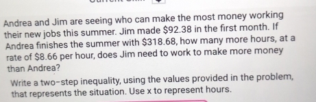 Andrea and Jim are seeing who can make the most money working 
their new jobs this summer. Jim made $92.38 in the first month. If 
Andrea finishes the summer with $318.68, how many more hours, at a 
rate of $8.66 per hour, does Jim need to work to make more money 
than Andrea? 
Write a two-step inequality, using the values provided in the problem, 
that represents the situation. Use x to represent hours.