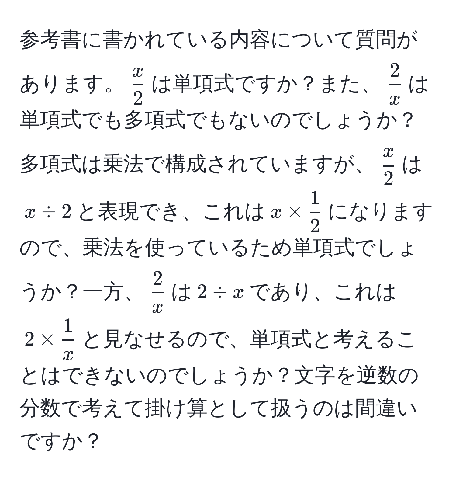 参考書に書かれている内容について質問があります。(  x/2  )は単項式ですか？また、(  2/x  )は単項式でも多項式でもないのでしょうか？多項式は乗法で構成されていますが、(  x/2  )は( x / 2 )と表現でき、これは( x *  1/2  )になりますので、乗法を使っているため単項式でしょうか？一方、(  2/x  )は( 2 / x )であり、これは( 2 *  1/x  )と見なせるので、単項式と考えることはできないのでしょうか？文字を逆数の分数で考えて掛け算として扱うのは間違いですか？