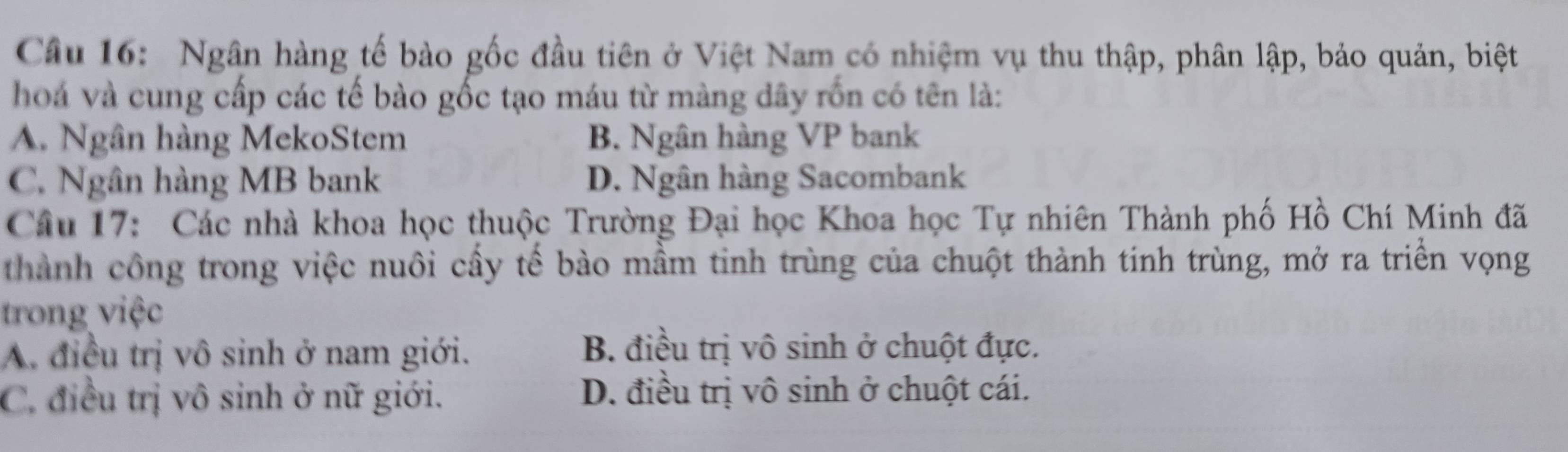 Ngân hàng tế bảo gốc đầu tiên ở Việt Nam có nhiệm vụ thu thập, phân lập, bảo quản, biệt
hoá và cung cấp các tế bào gốc tạo máu từ màng dây rốn có tên là:
A. Ngân hàng MekoStem B. Ngân hàng VP bank
C. Ngân hàng MB bank D. Ngân hàng Sacombank
Câu 17: Các nhà khoa học thuộc Trường Đại học Khoa học Tự nhiên Thành phố Hồ Chí Minh đã
thành công trong việc nuôi cấy tế bào mầm tinh trùng của chuột thành tinh trùng, mở ra triển vọng
trong việc
A. điều trị vô sinh ở nam giới.
B. điều trị vô sinh ở chuột đực.
C. điều trị vô sinh ở nữ giới. D. điều trị vô sinh ở chuột cái.