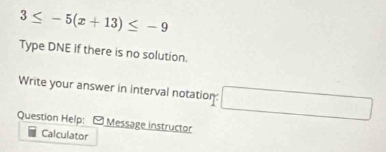 3≤ -5(x+13)≤ -9
Type DNE if there is no solution. 
Write your answer in interval notation: □^(□) □ 
Question Help: Message instructor 
Calculator