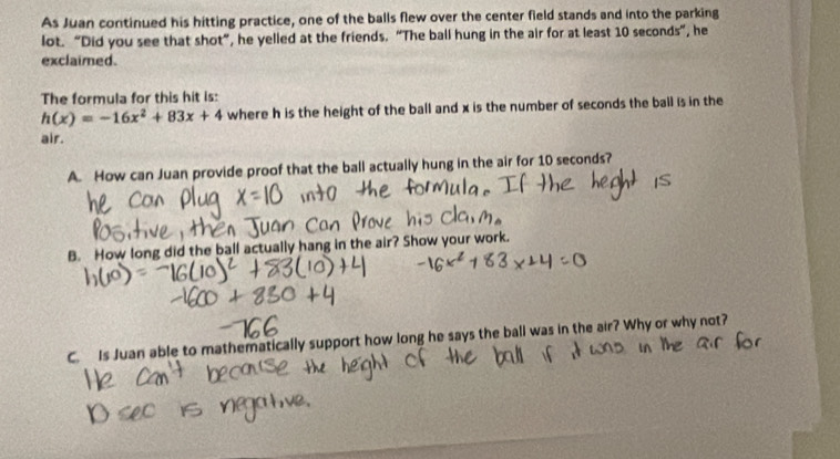 As Juan continued his hitting practice, one of the balls flew over the center field stands and into the parking
lot. “Did you see that shot”, he yelled at the friends. “The ball hung in the air for at least 10 seconds ”, he
exclaimed.
The formula for this hit is:
h(x)=-16x^2+83x+4 where h is the height of the ball and x is the number of seconds the ball is in the
air.
A. How can Juan provide proof that the ball actually hung in the air for 10 seconds?
B. How long did the ball actually hang in the air? Show your work.
C. Is Juan able to mathematically support how long he says the ball was in the air? Why or why not?