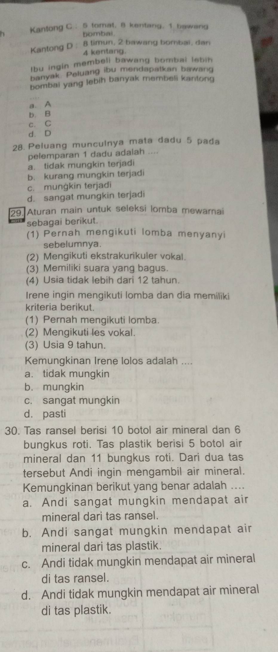 Kantong C： 5 tomat, 8 kentang, 1 bawang
bombai.
Kantong D : 8 timun, 2 bawang bombai, dan
4 kentang.
Ibu ingin membeli bawang bombai lebin 
banyak. Peluang ibu mendapatkan bawang
bombai yang lebih banyak membeli kantong
a. A
b. B
c. C
d. D
28. Peluang munculnya mata dadu 5 pada
pelemparan 1 dadu adalah ....
a. tidak mungkin terjadi
b. kurang mungkin terjadi
c. munġkin terjadi
d. sangat mungkin terjadi
29. Aturan main untuk seleksi lomba mewarnai
sebagai berikut.
(1) Pernah mengikuti lomba menyanyi
sebelumnya.
(2) Mengikuti ekstrakurikuler vokal.
(3) Memiliki suara yang bagus.
(4) Usia tidak lebih dari 12 tahun.
Irene ingin mengikuti lomba dan dia memiliki
kriteria berikut.
(1) Pernah mengikuti lomba.
(2) Mengikuti les vokal.
(3) Usia 9 tahun.
Kemungkinan Irene lolos adalah ....
a. tidak mungkin
b. mungkin
c. sangat mungkin
d. pasti
30. Tas ransel berisi 10 botol air mineral dan 6
bungkus roti. Tas plastik berisi 5 botol air
mineral dan 11 bungkus roti. Dari dua tas
tersebut Andi ingin mengambil air mineral.
Kemungkinan berikut yang benar adalah ....
a. Andi sangat mungkin mendapat air
mineral dari tas ransel.
b. Andi sangat mungkin mendapat air
mineral dari tas plastik.
c. Andi tidak mungkin mendapat air mineral
di tas ransel.
d. Andi tidak mungkin mendapat air mineral
di tas plastik.