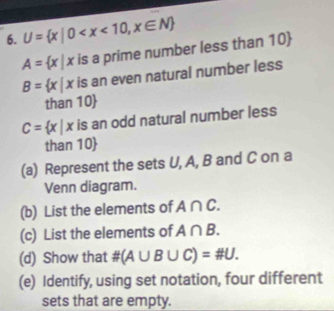 U= x|0
A= x|x is a prime number less than 10
B= x|x is an even natural number less
than 10
C= x|x is an odd natural number less
than 10
(a) Represent the sets U, A, B and C on a 
Venn diagram. 
(b) List the elements of A∩ C. 
(c) List the elements of A∩ B. 
(d) Show that # (A∪ B∪ C)=# U. 
(e) Identify, using set notation, four different 
sets that are empty.