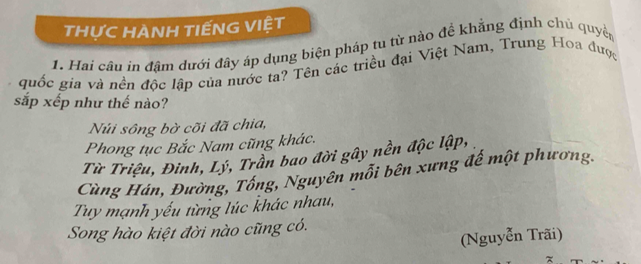 THựC HANH TIẾNG VIỆT
1. Hai câu in đậm dưới đây áp dụng biện pháp tu từ nào đề khẳng định chủ quyền
quốc gia và nền độc lập của nước ta? Tên các triều đại Việt Nam, Trung Hoa được
sắp xếp như thế nào?
Núi sông bờ cõi đã chia,
Phong tục Bắc Nam cũng khác.
Từ Triệu, Đinh, Lý, Trần bao đời gây nền độc lập,
Cùng Hán, Đường, Tống, Nguyên mỗi bên xưng đế một phương.
Tuy mạnh yếu từng lúc khác nhau,
Song hào kiệt đời nào cũng có.
(Nguyễn Trãi)