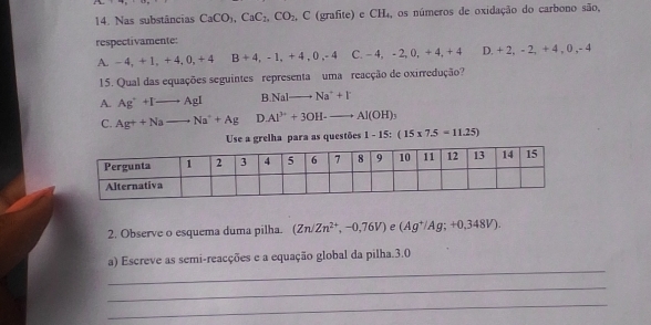 Nas substâncias CaCO_3, CaC_2, CO_2 , C (grafite) e CH₄, os números de oxidação do carbono são,
respectivamente:
A, -4, +1, +4, 0, +4 B+4, -1, +4, 0, -4 C. -4, -2, 0, +4, +4 2, +2, -2, +4, 0, -4
15. Qual das equações seguintes representa uma reacção de oxirredução?
A. Ag^++Ito AgI B NaIto Na^++I^-
C. Ag++Nato Na^++Ag D Al^(3+)+3OH-to Al(OH)_3
Use a grelha para as questões 1-15:(15* 7.5=11.25)
2. Observe o esquema duma pilha. (Zn/Zn^(2+),-0,76V) e (Ag^+/Ag;+0,348V). 
_
a) Escreve as semi-reacções e a equação global da pilha. 3.0
_
_