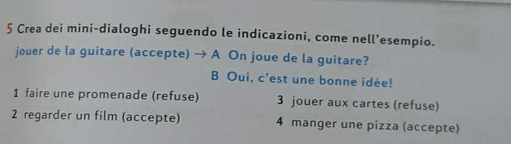 Crea dei mini-dialoghi seguendo le indicazioni, come nell’esempio. 
jouer de la guitare (accepte) → A On joue de la guitare? 
B Oui, c'est une bonne idée! 
1 faire une promenade (refuse) 3 jouer aux cartes (refuse) 
2 regarder un film (accepte) 4 manger une pizza (accepte)