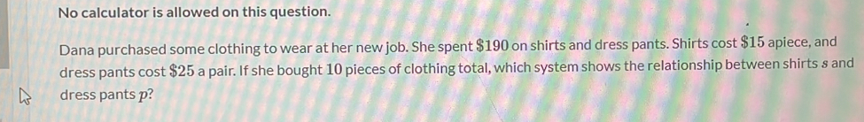 No calculator is allowed on this question. 
Dana purchased some clothing to wear at her new job. She spent $190 on shirts and dress pants. Shirts cost $15 apiece, and 
dress pants cost $25 a pair. If she bought 10 pieces of clothing total, which system shows the relationship between shirts 8 and 
dress pants p?