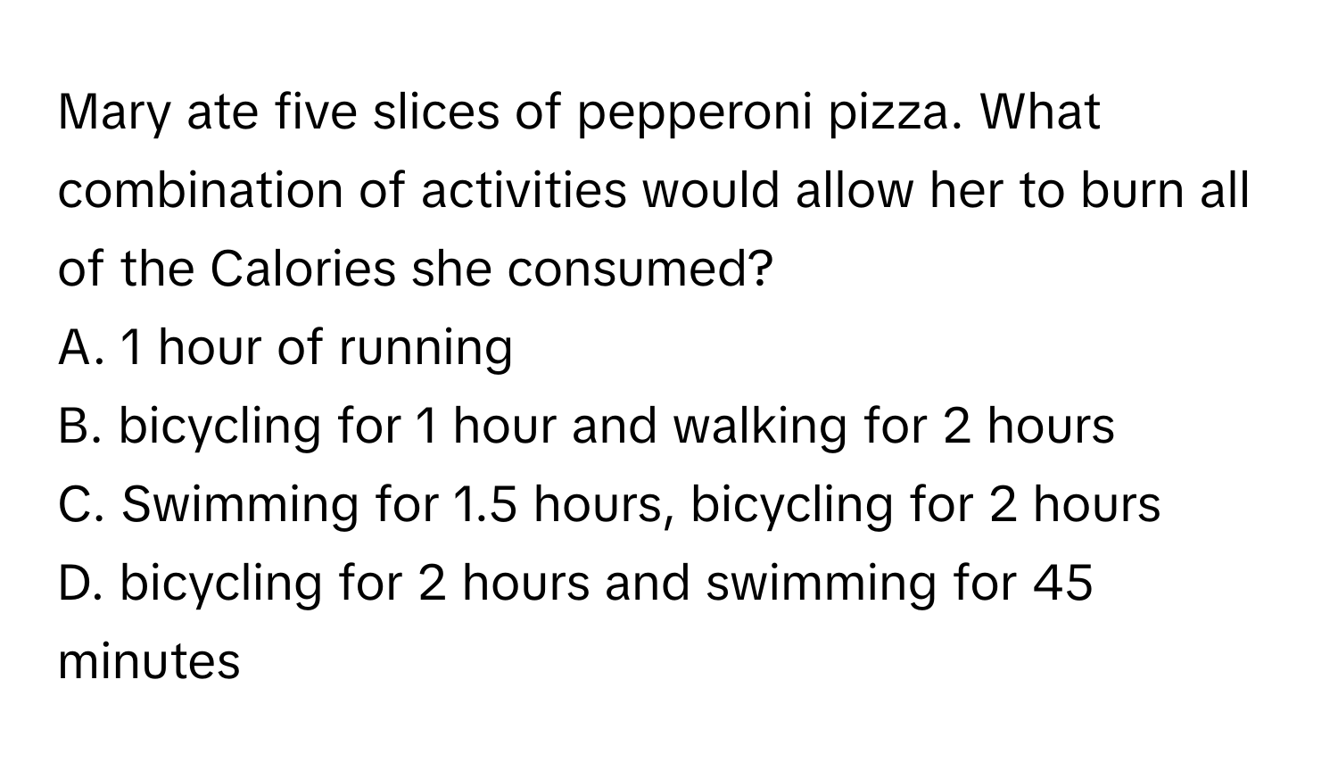 Mary ate five slices of pepperoni pizza. What combination of activities would allow her to burn all of the Calories she consumed? 

A. 1 hour of running
B. bicycling for 1 hour and walking for 2 hours
C. Swimming for 1.5 hours, bicycling for 2 hours
D. bicycling for 2 hours and swimming for 45 minutes