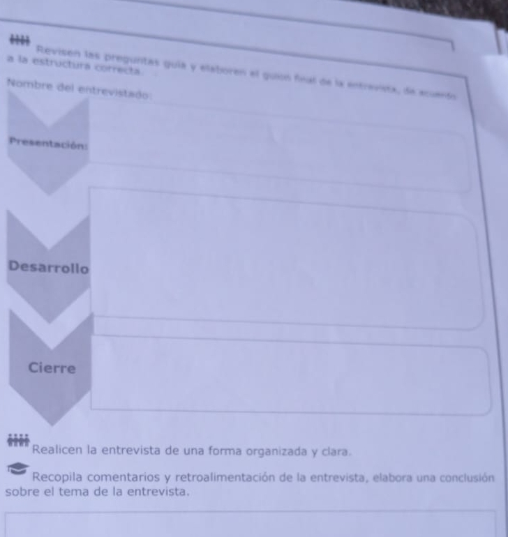 a la estructura correcta 
Revisen las preguntas guía y elaboren el guión final de la entrevista, de ecuento 
Nombre del entrevistado: 
Presentación: 
Desarrollo 
Cierre 
Realicen la entrevista de una forma organizada y clara. 
Recopila comentarios y retroalimentación de la entrevista, elabora una conclusión 
sobre el tema de la entrevista.