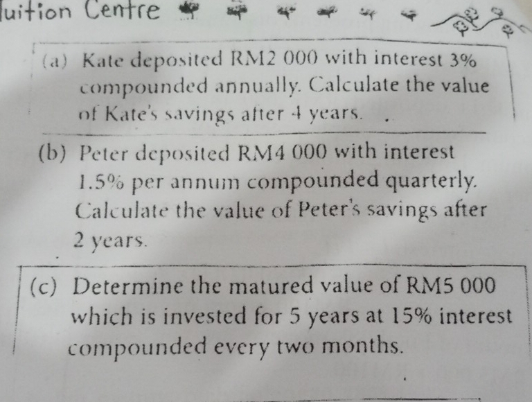 ition Centre 
a) Kate deposited RM2 000 with interest 3%
compounded annually. Calculate the value 
of Kate's savings after 4 years. 
(b) Peter deposited RM4 000 with interest
1.5% per annum compounded quarterly. 
Calculate the value of Peter's savings after
2 years. 
(c) Determine the matured value of RM5 000
which is invested for 5 years at 15% interest 
compounded every two months.