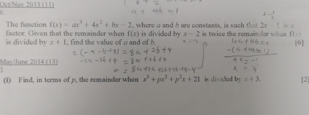 Oct/Nov 2013 (11) 
6. 
The function f(x)=ax^3+4x^2+bx-2 , where a and b are constants, is such that 2x-1 is a 
factor. Given that the remainder when f(x) is divided by x-2 is twice the remainder when f(x)
is divided by x+1. find the value of a and of b. [6] 
May/June 2014 (13) 
3. 
(i) Find, in terms of p, the remainder when x^3+px^2+p^2x+21 is divided by x+3. [2]