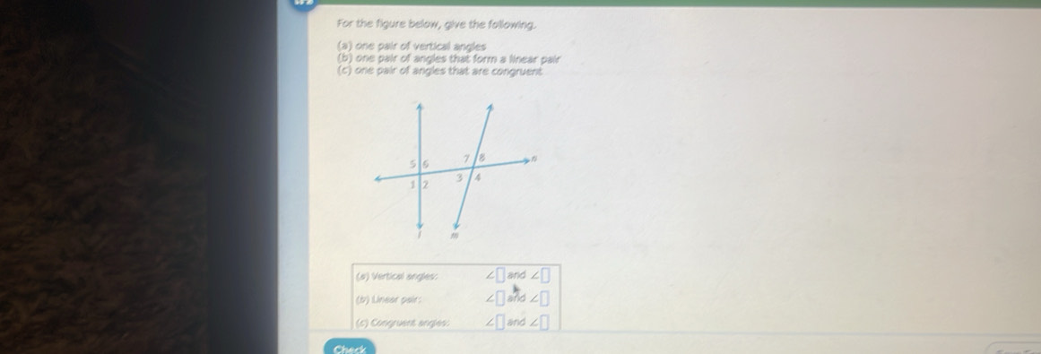 For the figure below, give the fallowing. 
(a) one pair of vertical angles 
(b) one pair of angles that form a linear pair 
(c) one pair of angles that are congruent 
(#) Vertical angles. ∠ □ and ∠ □
(b) Linear pair: ∠ □
(6) Congruent anglés ∠ 1 ∠ |
Check