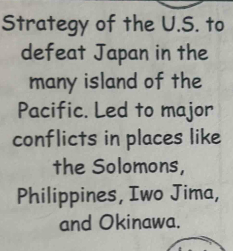 Strategy of the U.S. to 
defeat Japan in the 
many island of the 
Pacific. Led to major 
conflicts in places like 
the Solomons, 
Philippines, Iwo Jima, 
and Okinawa.