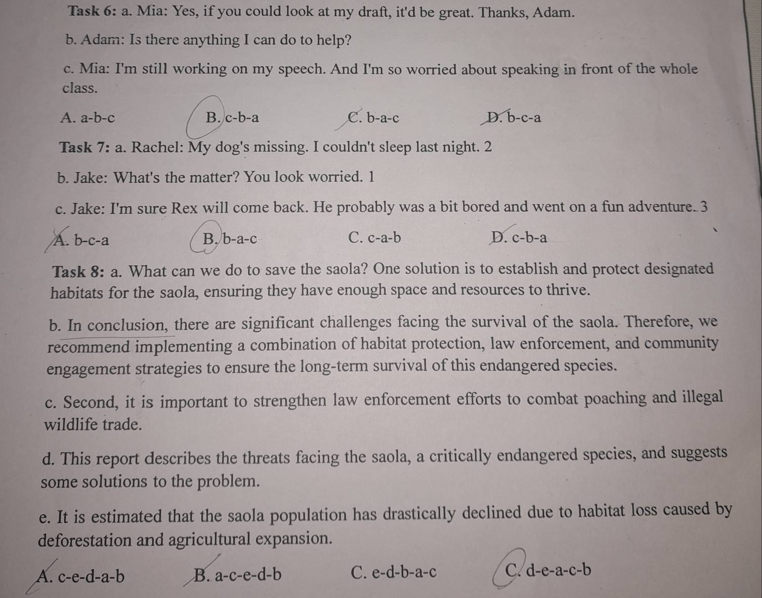 Task 6:a . Mia: Yes, if you could look at my draft, it'd be great. Thanks, Adam.
b. Adam: Is there anything I can do to help?
c. Mia: I'm still working on my speech. And I'm so worried about speaking in front of the whole
class.
A. a-b-c B. c-b-a C. b-a-c D. overline b-c-a
Task 7:a . Rachel: My dog's missing. I couldn't sleep last night. 2
b. Jake: What's the matter? You look worried. 1
c. Jake: I'm sure Rex will come back. He probably was a bit bored and went on a fun adventure. 3
A. b-c-a B. b-a-c C. c-a-b D. c-b-a
Task 8:a . What can we do to save the saola? One solution is to establish and protect designated
habitats for the saola, ensuring they have enough space and resources to thrive.
b. In conclusion, there are significant challenges facing the survival of the saola. Therefore, we
recommend implementing a combination of habitat protection, law enforcement, and community
engagement strategies to ensure the long-term survival of this endangered species.
c. Second, it is important to strengthen law enforcement efforts to combat poaching and illegal
wildlife trade.
d. This report describes the threats facing the saola, a critically endangered species, and suggests
some solutions to the problem.
e. It is estimated that the saola population has drastically declined due to habitat loss caused by
deforestation and agricultural expansion.
C
A. c-e-d-a-b B. a-c-e-d-b C. e-d-b-a-c d-e-a-c-b