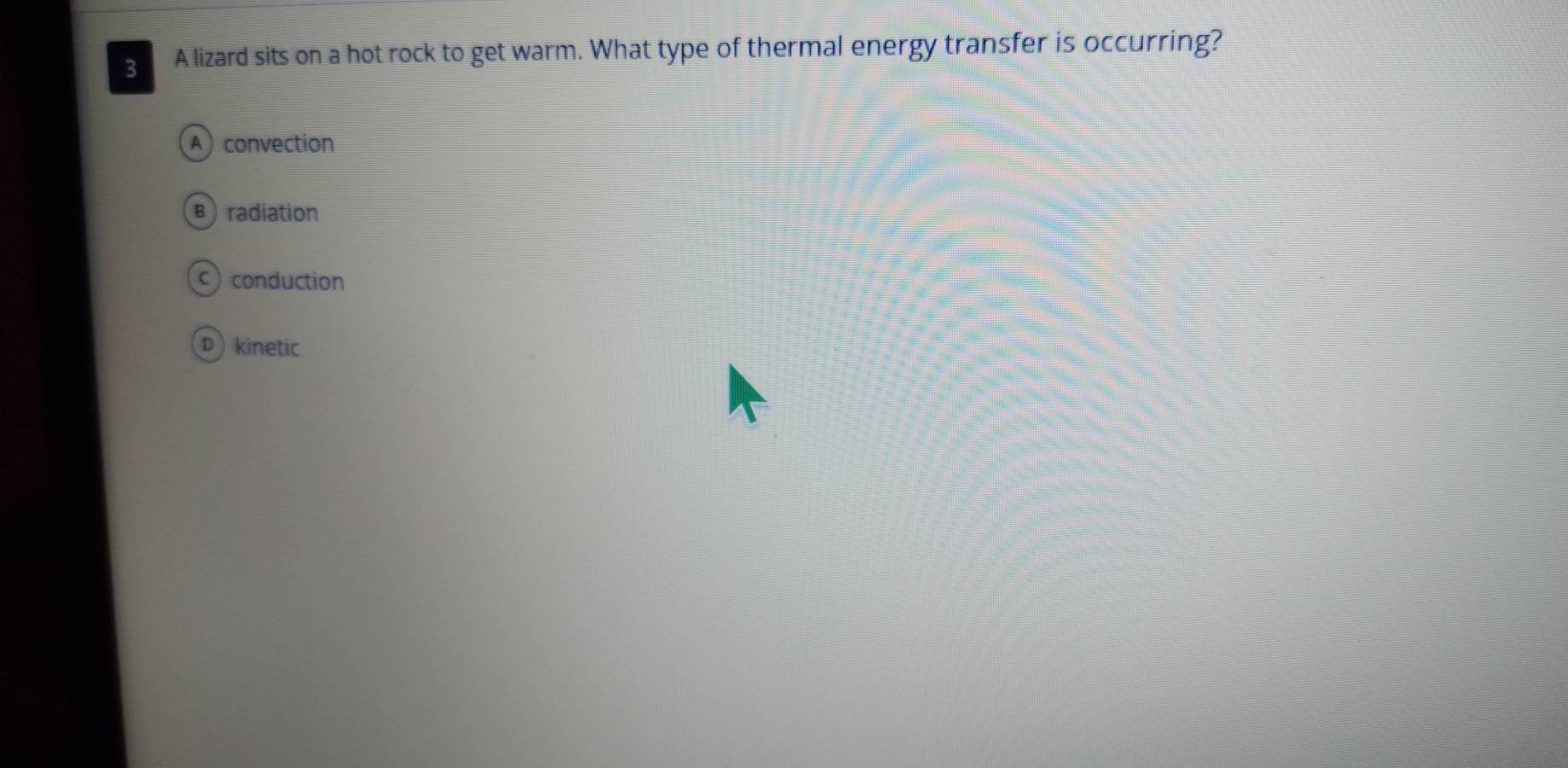 A lizard sits on a hot rock to get warm. What type of thermal energy transfer is occurring?
A convection
B)radiation
c) conduction
D kinetic