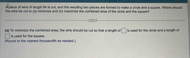 A piece of wire of length 64 is cut, and the resulting two pieces are formed to make a circle and a square. Where should 
the wire be cut to (a) minimize and (b) maximize the combined area of the circle and the square? 
(a) To minimize the combined area, the wire should be cut so that a length of □ is used for the circle and a length of 
is used for the square. 
(Round to the nearest thousandth as needed.)