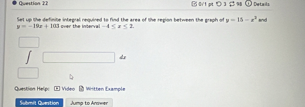 □ 0/1 pt つ 3 98 D Details 
Set up the definite integral required to find the area of the region between the graph of y=15-x^2 and
y=-19x+103 over the interval -4≤ x≤ 2. 
□ 
Question Help: Video Written Example 
Submít Question Jump to Answer