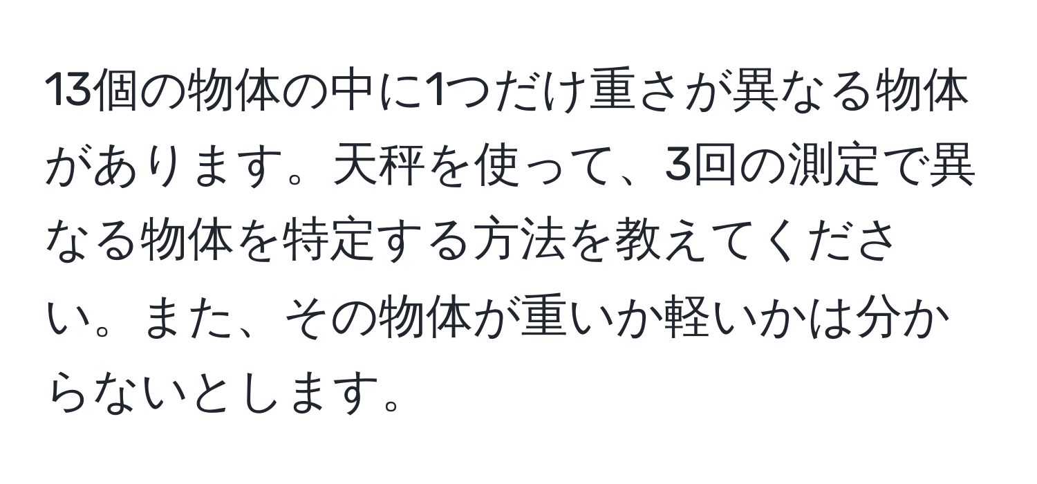 13個の物体の中に1つだけ重さが異なる物体があります。天秤を使って、3回の測定で異なる物体を特定する方法を教えてください。また、その物体が重いか軽いかは分からないとします。