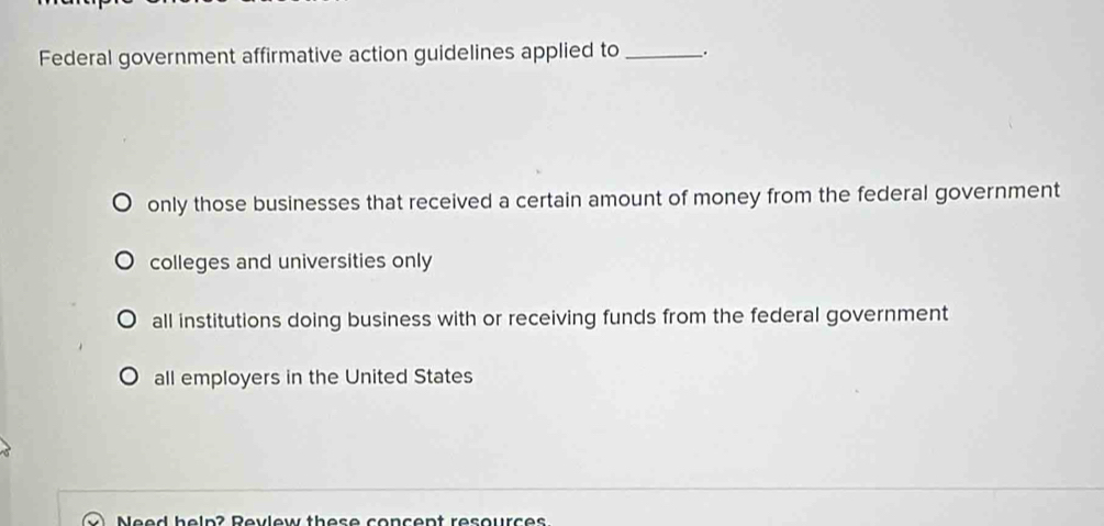 Federal government affirmative action guidelines applied to _.
only those businesses that received a certain amount of money from the federal government
colleges and universities only
all institutions doing business with or receiving funds from the federal government
all employers in the United States
Need heln? Revlew these concent resources