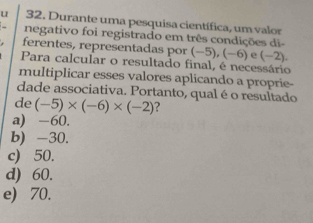 Durante uma pesquisa científica, um valor
_ negativo foi registrado em três condições di-
ferentes, representadas por (−5), (−6) e (−2).
Para calcular o resultado final, é necessário
multiplicar esses valores aplicando a proprie-
dade associativa. Portanto, qual éo resultado
de (-5)* (-6)* (-2) ?
a) -60.
b) -30.
c) 50.
d) 60.
e) 70.