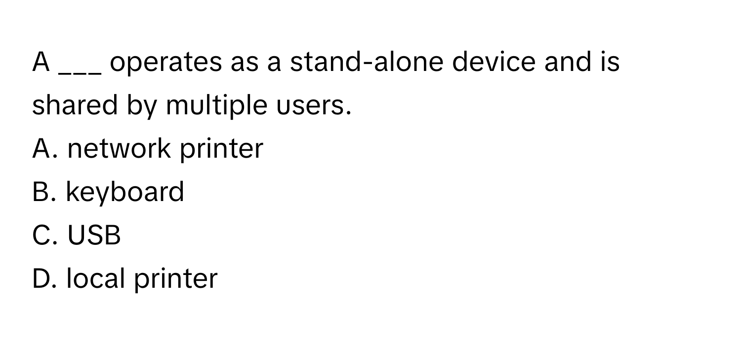 A ___ operates as a stand-alone device and is shared by multiple users. 

A. network printer
B. keyboard
C. USB
D. local printer