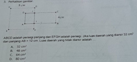 Perhatikan gambar.
ABCD adalah persegi panjang dan EFGH adalah persegi. Jika luas daerah yang diarsir 32cm^2
dan panjang AB=12cm. Luas daerah yang tidak diarsir adalah ...
A. 32cm^2
B. 48cm^2
C. 64cm^2
D. 80cm^2