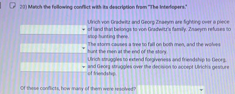 Match the following conflict with its description from ''The Interlopers.''
Ulrich von Gradwitz and Georg Znaeym are fighting over a piece
of land that belongs to von Gradwitz's family. Znaeym refuses to
stop hunting there.
The storm causes a tree to fall on both men, and the wolves
hunt the men at the end of the story.
Ulrich struggles to extend forgiveness and friendship to Georg,
and Georg struggles over the decision to accept Ulrich's gesture
of friendship.
Of these conflicts, how many of them were resolved?