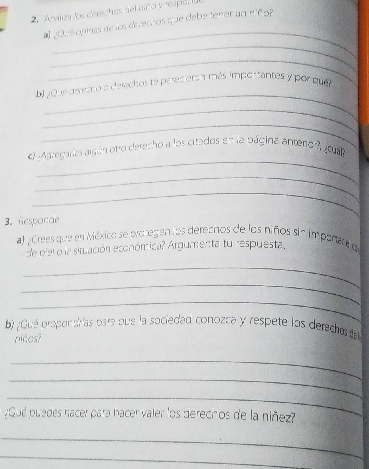 Analiza los derechos del niño y respol u 
_ 
¿Qué opinas de los derechos que debe tener un niño? 
_ 
_ 
_ 
b) ¿Qué derecho o derechos te parecieron más importantes y por qué? 
_ 
_ 
_ 
c) ¿Agregarías algún otro derecho a los citados en la página anterior?, ¿cuál? 
_ 
_ 
3. Responde. 
a) ¿Crees que en México se protegen los derechos de los niños sin importar el 
de piel o la situación económica? Argumenta tu respuesta. 
_ 
_ 
_ 
b) ¿Qué propondrías para que la sociedad conozca y respete los derechos del 
niños? 
_ 
_ 
_ 
¿Qué puedes hacer para hacer valer los derechos de la niñez? 
_ 
_