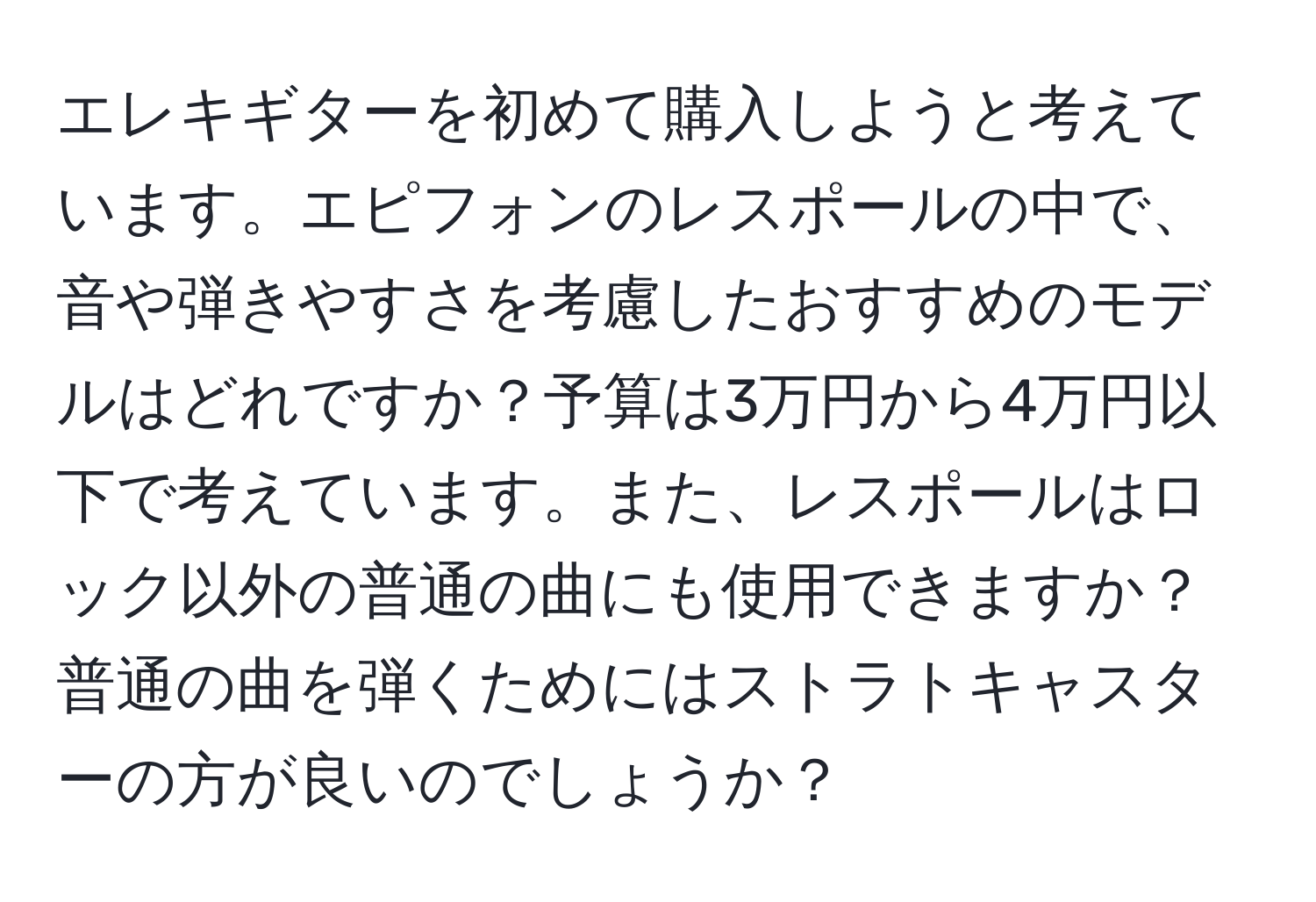 エレキギターを初めて購入しようと考えています。エピフォンのレスポールの中で、音や弾きやすさを考慮したおすすめのモデルはどれですか？予算は3万円から4万円以下で考えています。また、レスポールはロック以外の普通の曲にも使用できますか？普通の曲を弾くためにはストラトキャスターの方が良いのでしょうか？