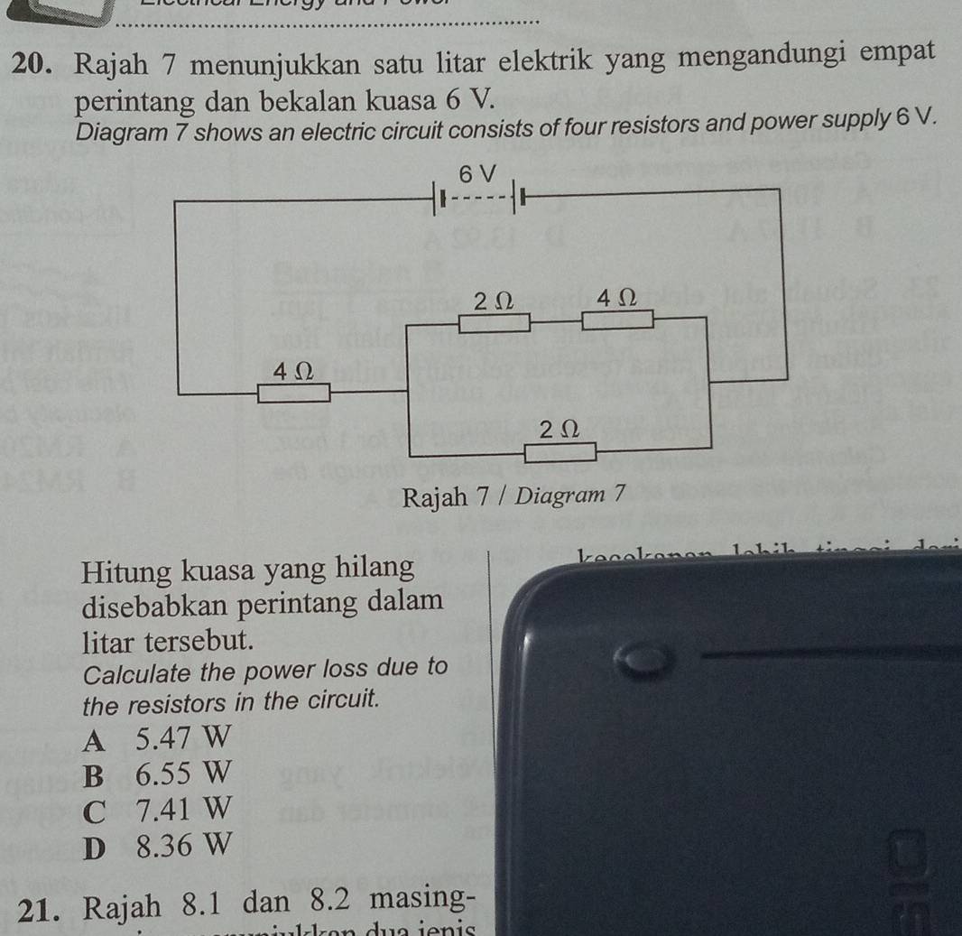 Rajah 7 menunjukkan satu litar elektrik yang mengandungi empat
perintang dan bekalan kuasa 6 V.
Diagram 7 shows an electric circuit consists of four resistors and power supply 6 V.
6V
2Ω 4Ω
4 Ω
2Ω
Rajah 7 / Diagram 7
Hitung kuasa yang hilang
disebabkan perintang dalam
litar tersebut.
Calculate the power loss due to
the resistors in the circuit.
A 5.47 W
B 6.55 W
C 7.41 W
D 8.36 W
=frac □ □  
21. Rajah 8.1 dan 8.2 masing-
C_1)