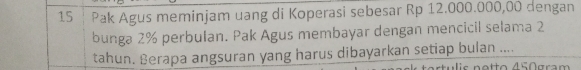 Pak Agus meminjam uang di Koperasi sebesar Rp 12.000.000,00 dengan 
bunga 2% perbulan. Pak Agus membayar dengan mencicil selama 2
tahun. Berapa angsuran yang harus dibayarkan setiap bulan .... 
u i s notto 450gram