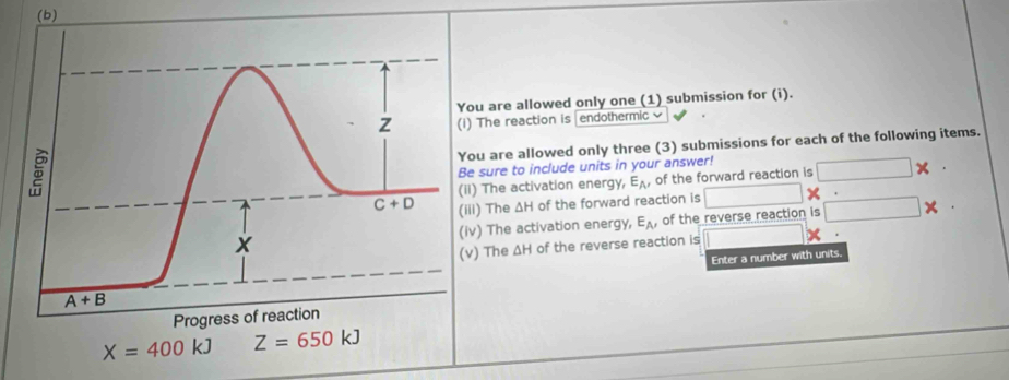 are allowed only one (1) submission for (i).
The reaction is endothermic 
u are allowed only three (3) submissions for each of the following items.
sure to include units in your answer!
The activation energy, E_A , of the forward reaction is ×
) The ΔH of the forward reaction is
) The activation energy, E_A , of the reverse reaction is
The ΔH of the reverse reaction is
Enter a number with units.