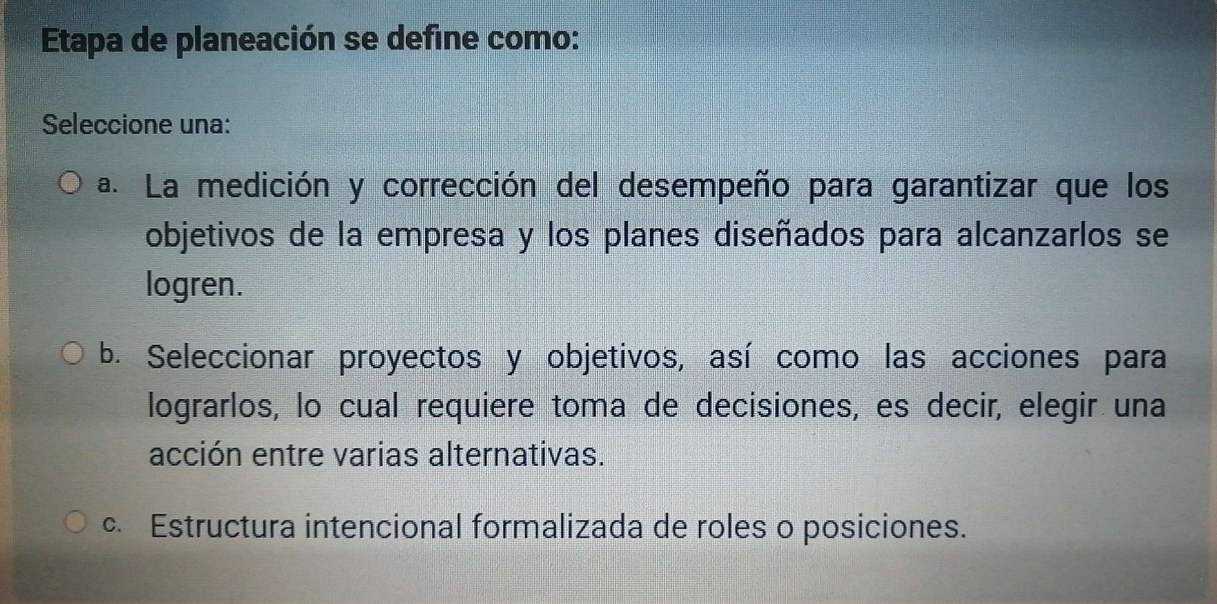 Etapa de planeación se define como:
Seleccione una:
a. La medición y corrección del desempeño para garantizar que los
objetivos de la empresa y los planes diseñados para alcanzarlos se
logren.
b. Seleccionar proyectos y objetivos, así como las acciones para
lograrlos, lo cual requiere toma de decisiones, es decir, elegir una
acción entre varias alternativas.
c. Estructura intencional formalizada de roles o posiciones.