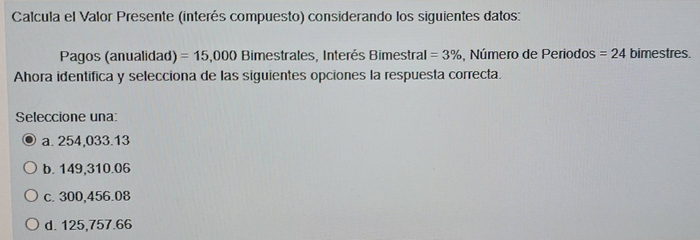 Calcula el Valor Presente (interés compuesto) considerando los siguientes datos:
Pagos (anualidad) =15,000 Bimestrales, Interés Bimestral =3% , Número de Periodos =24 bimestres.
Ahora identifica y selecciona de las siguientes opciones la respuesta correcta.
Seleccione una:
a. 254,033.13
b. 149,310.06
c. 300,456.08
d. 125,757.66