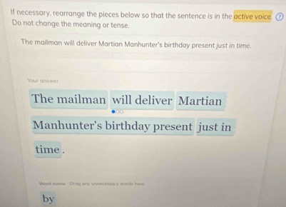 If necessary, rearrange the pieces below so that the sentence is in the active voice. 
Do not change the meaning or tense. 
The mailman will deliver Martian Manhunter's birthday present just in time. 
Your answer 
The mailman will deliver Martian 
Manhunter's birthday present just in 
time . 
Word menu Drag any unnecessary wards here. 
by