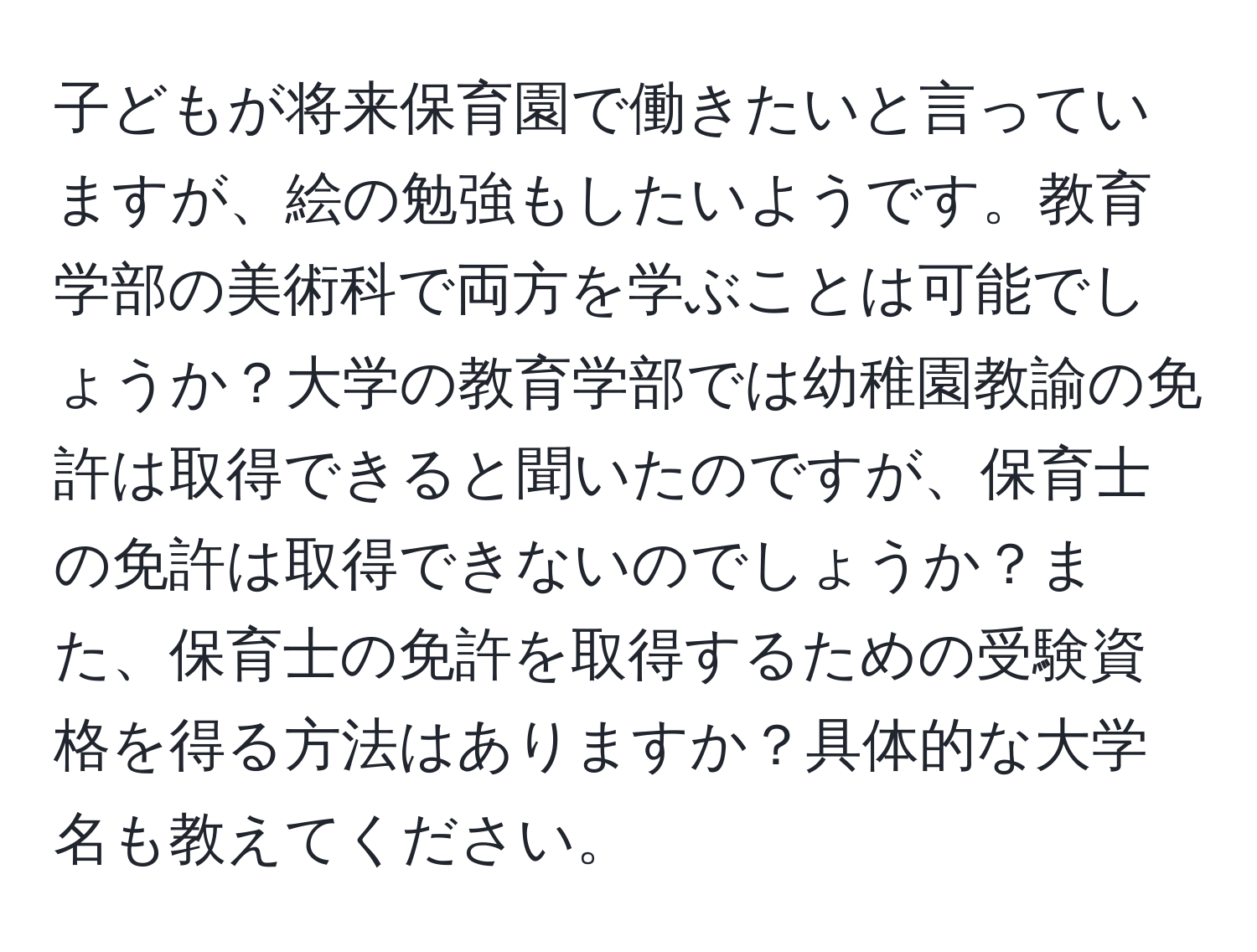 子どもが将来保育園で働きたいと言っていますが、絵の勉強もしたいようです。教育学部の美術科で両方を学ぶことは可能でしょうか？大学の教育学部では幼稚園教諭の免許は取得できると聞いたのですが、保育士の免許は取得できないのでしょうか？また、保育士の免許を取得するための受験資格を得る方法はありますか？具体的な大学名も教えてください。