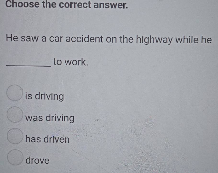 Choose the correct answer.
He saw a car accident on the highway while he
_to work.
is driving
was driving
has driven
drove