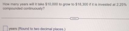 How many years will it take $10,000 to grow to $18,300 if it is invested at 2.25%
compounded continuously?
years (Round to two decimal places.)