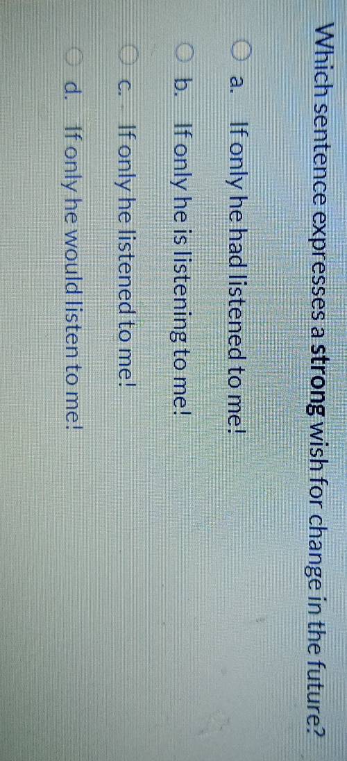 Which sentence expresses a strong wish for change in the future?
a. If only he had listened to me!
b. If only he is listening to me!
c. If only he listened to me!
d. If only he would listen to me!