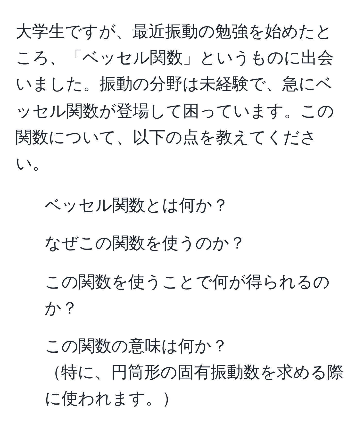 大学生ですが、最近振動の勉強を始めたところ、「ベッセル関数」というものに出会いました。振動の分野は未経験で、急にベッセル関数が登場して困っています。この関数について、以下の点を教えてください。  
1. ベッセル関数とは何か？  
2. なぜこの関数を使うのか？  
3. この関数を使うことで何が得られるのか？  
4. この関数の意味は何か？  
特に、円筒形の固有振動数を求める際に使われます。