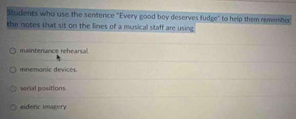 Students who use the sentence "Every good boy deserves fudge" to help them remember
the notes that sit on the lines of a musical staff are using
maintenance rehearsal.
mnemonic devices.
serial positions.
eidetic imagery.