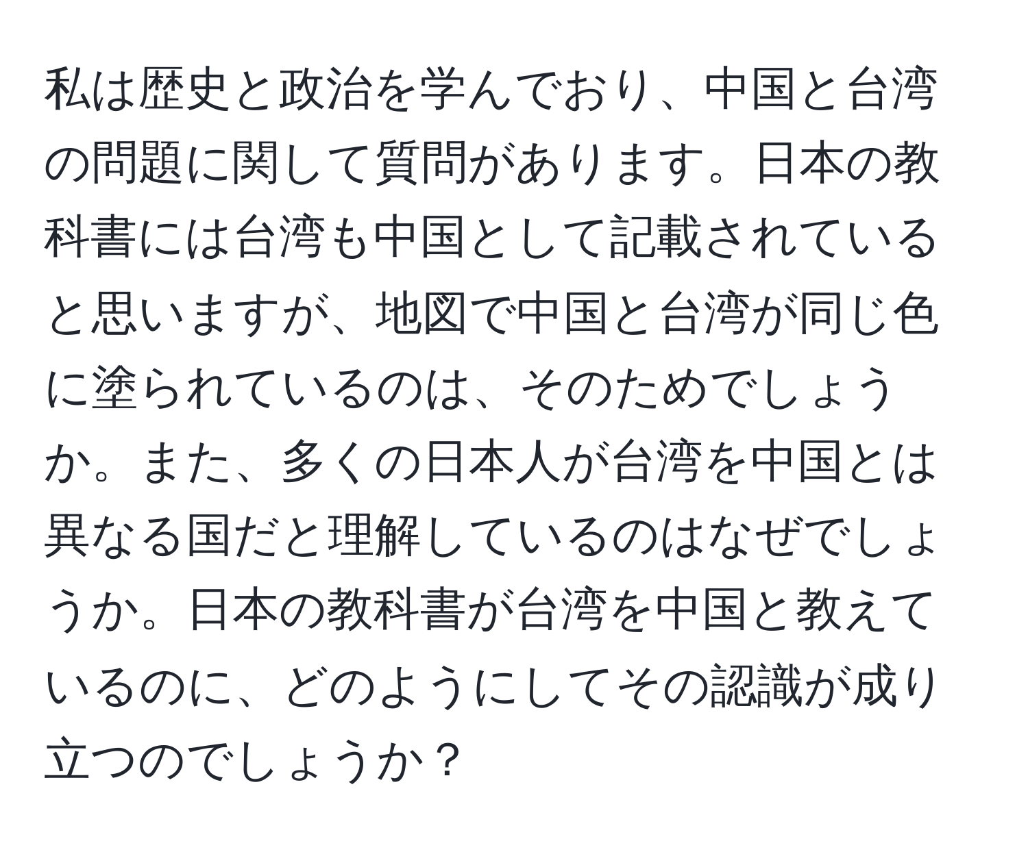 私は歴史と政治を学んでおり、中国と台湾の問題に関して質問があります。日本の教科書には台湾も中国として記載されていると思いますが、地図で中国と台湾が同じ色に塗られているのは、そのためでしょうか。また、多くの日本人が台湾を中国とは異なる国だと理解しているのはなぜでしょうか。日本の教科書が台湾を中国と教えているのに、どのようにしてその認識が成り立つのでしょうか？