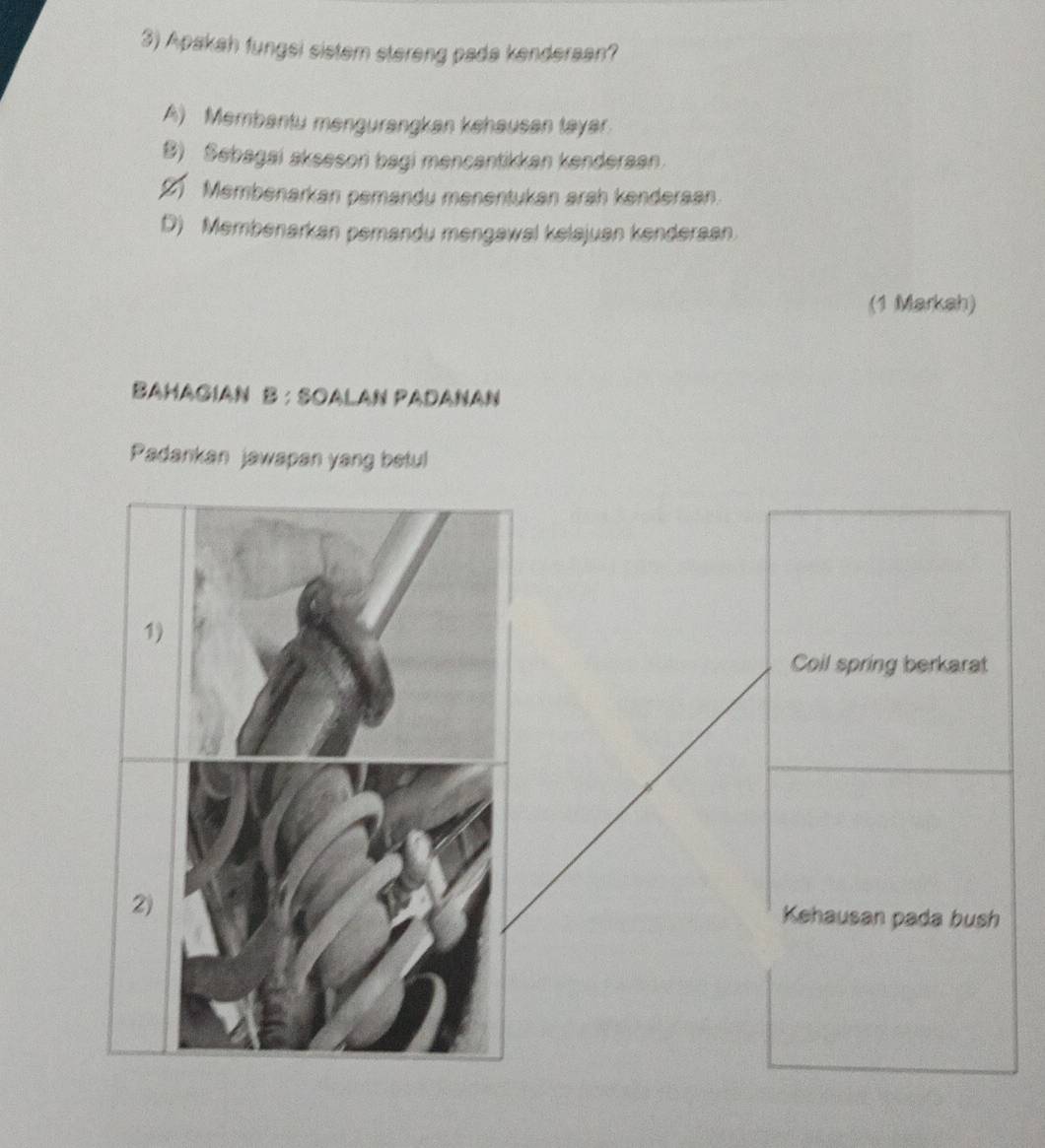 Apakah fungsi sistem stereng pada kenderaan?
A) Membantu mengurangkan kehausan tayar.
B) Sebagai aksesoni bagi mencantikkan kenderaan.
2) Membenarkan pemandu menentukan arah kenderaan.
D) Membenarkan pemandu mengawal kelajuan kenderaan.
(1 Markah)
BaHaGıaN B:SOALAN PaDaNaN
Padankan jawapan yang betul
1
Coil spring berkarat
2) Kehausan pada bush