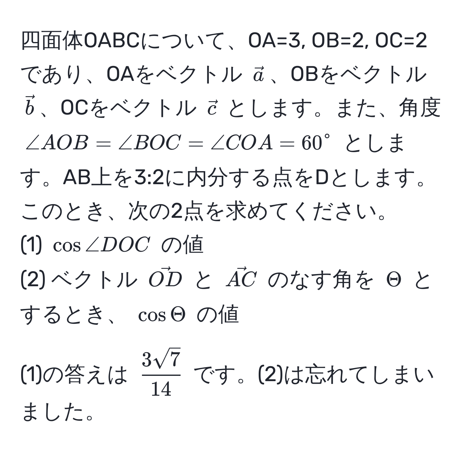 四面体OABCについて、OA=3, OB=2, OC=2であり、OAをベクトル $veca$、OBをベクトル $vecb$、OCをベクトル $vecc$ とします。また、角度 $∠ AOB = ∠ BOC = ∠ COA = 60^(circ$ とします。AB上を3:2に内分する点をDとします。このとき、次の2点を求めてください。
(1) $cos ∠ DOC$ の値
(2) ベクトル $vecOD)$ と $vecAC$ のなす角を $Theta$ とするとき、 $cos Theta$ の値

(1)の答えは $  3sqrt(7)/14  $ です。(2)は忘れてしまいました。