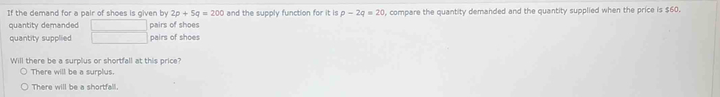 If the demand for a pair of shoes is given by 2p+5q=200 and the supply function for it is p-2q=20 , compare the quantity demanded and the quantity supplied when the price is $60.
quantity demanded □ pairs of shoes
quantity supplied □ pairs of shoes
Will there be a surplus or shortfall at this price?
There will be a surplus.
There will be a shortfall.