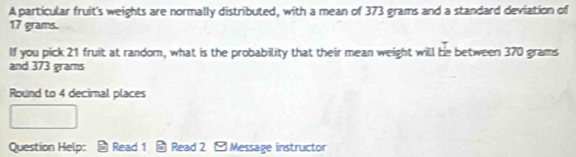 A particular fruit's weights are normally distributed, with a mean of 373 grams and a standard deviation of
17 grams. 
If you pick 21 fruit at random, what is the probability that their mean weight will be between 370 grams
and 373 grams
Round to 4 decimal places 
Question Help： Read 1 Read 2 □ Message instructor