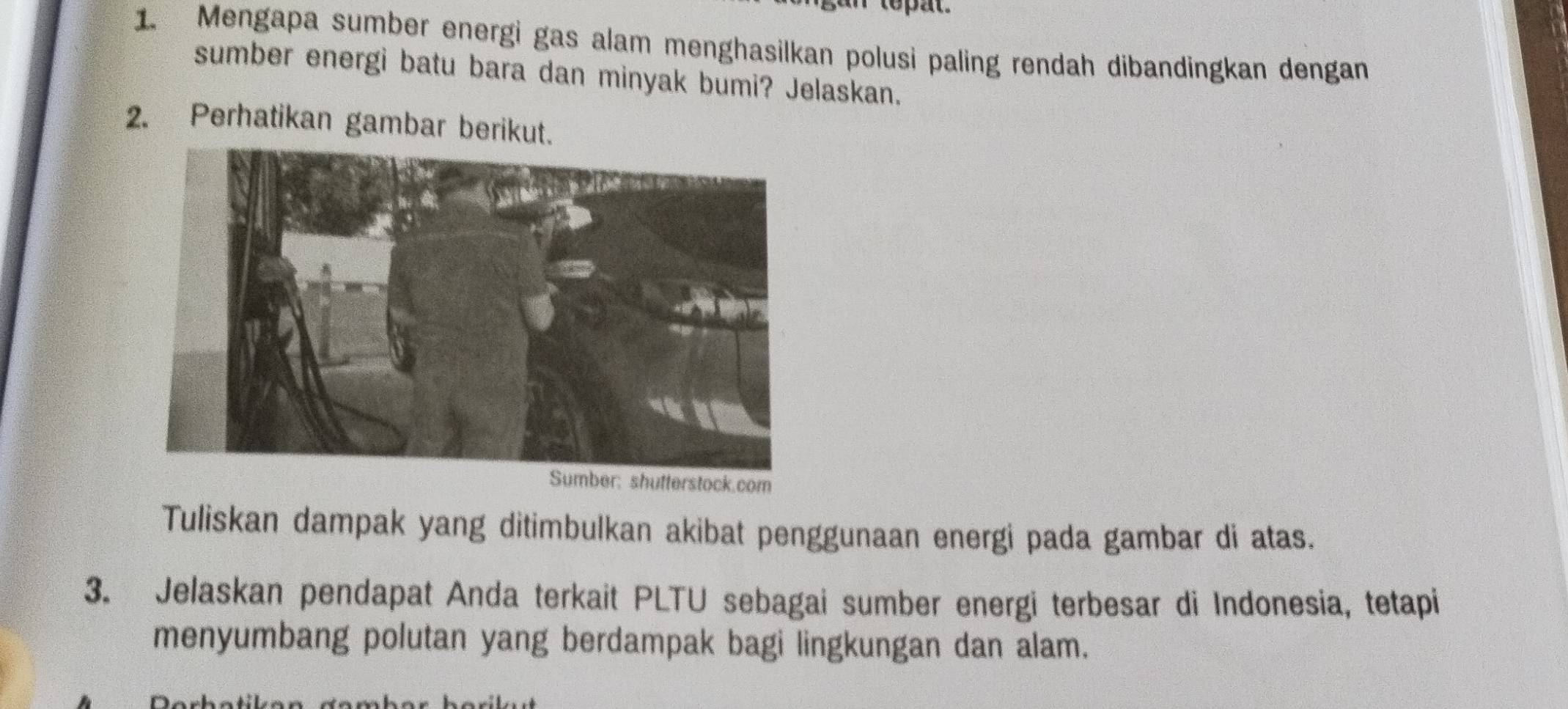 Mengapa sumber energi gas alam menghasilkan polusi paling rendah dibandingkan dengan 
sumber energi batu bara dan minyak bumi? Jelaskan. 
2. Perhatikan gambar berikut. 
Tuliskan dampak yang ditimbulkan akibat penggunaan energi pada gambar di atas. 
3. Jelaskan pendapat Anda terkait PLTU sebagai sumber energi terbesar di Indonesia, tetapi 
menyumbang polutan yang berdampak bagi lingkungan dan alam.