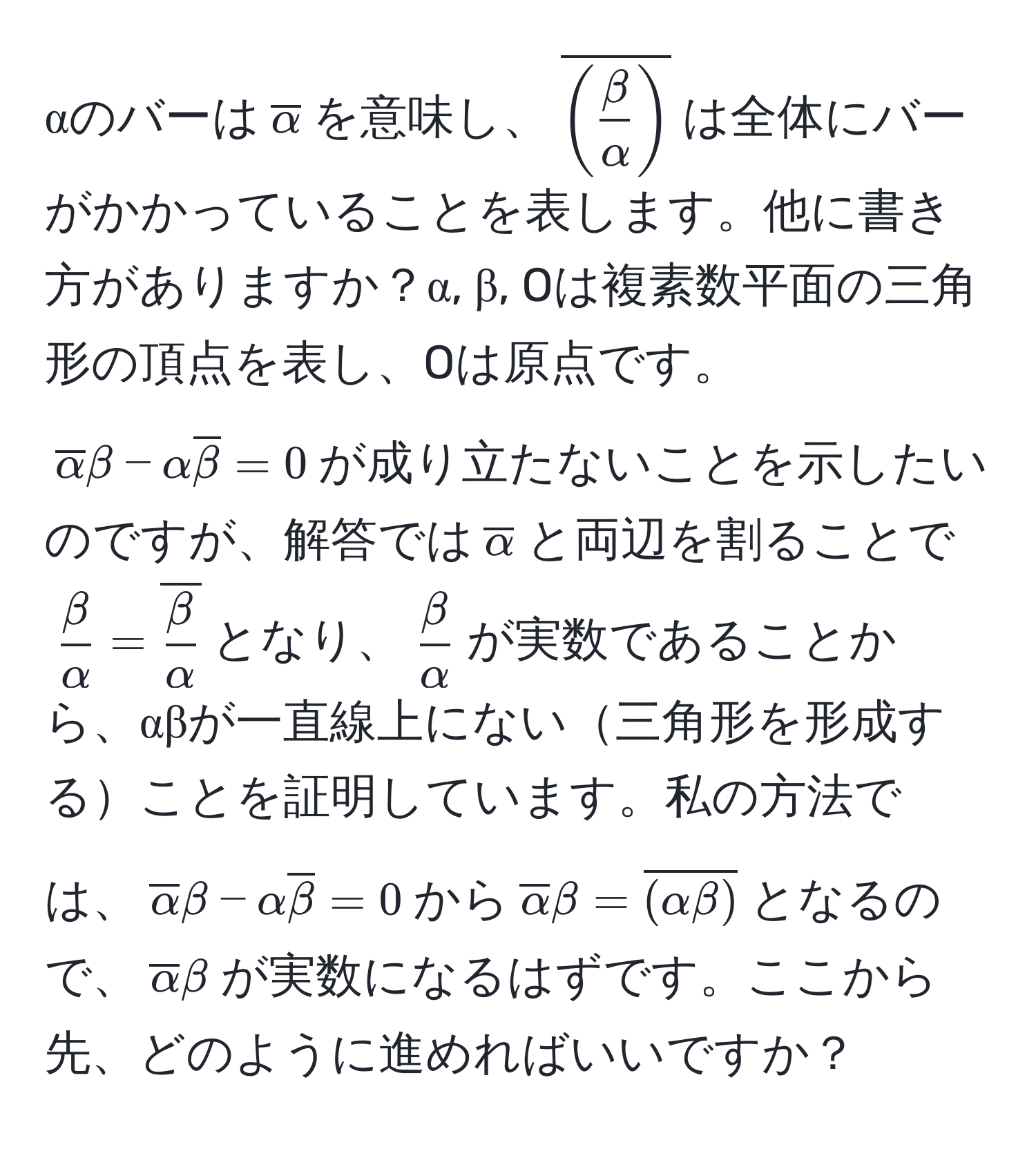 αのバーは$overlineα$を意味し、$overline( β/α )$は全体にバーがかかっていることを表します。他に書き方がありますか？α, β, Oは複素数平面の三角形の頂点を表し、Oは原点です。$overlineα β - α overlineβ = 0$が成り立たないことを示したいのですが、解答では$overlineα$と両辺を割ることで$ β/α  = overline β/α $となり、$ β/α $が実数であることから、αβが一直線上にない三角形を形成することを証明しています。私の方法では、$overlineα β - α overlineβ = 0$から$overlineα β = overline(αβ)$となるので、$overlineα β$が実数になるはずです。ここから先、どのように進めればいいですか？