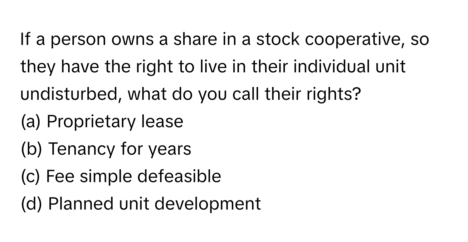 If a person owns a share in a stock cooperative, so they have the right to live in their individual unit undisturbed, what do you call their rights?

(a) Proprietary lease
(b) Tenancy for years
(c) Fee simple defeasible
(d) Planned unit development